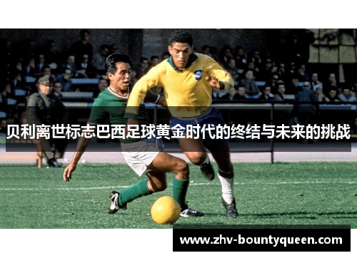 贝利离世标志巴西足球黄金时代的终结与未来的挑战