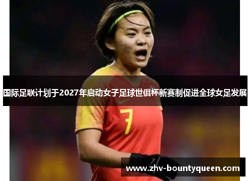 国际足联计划于2027年启动女子足球世俱杯新赛制促进全球女足发展
