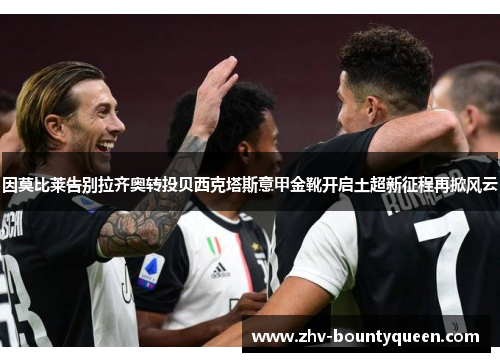 因莫比莱告别拉齐奥转投贝西克塔斯意甲金靴开启土超新征程再掀风云