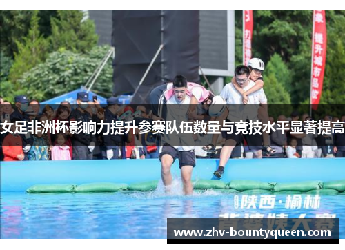 女足非洲杯影响力提升参赛队伍数量与竞技水平显著提高